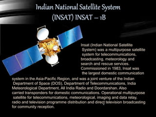 Insat (Indian National Satellite
System) was a multipurpose satellite
system for telecommunications,
broadcasting, meteorology and
search and rescue services.
Commissioned in 1983, Insat was
the largest domestic communication
system in the Asia-Pacific Region, and was a joint venture of the Indian
Department of Space (DOS), Department of Telecommunications, India
Meteorological Department, All India Radio and Doordarshan. Also
carried transponders for domestic communications. Operational multipurpose
satellite for telecommunications, meteorological, imaging and data relay,
radio and television programme distribution and direct television broadcasting
for community reception.
 