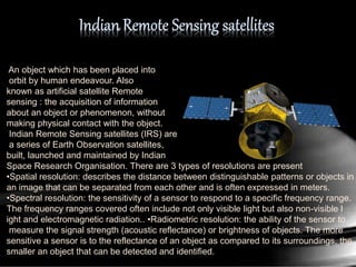 An object which has been placed into
orbit by human endeavour. Also
known as artificial satellite Remote
sensing : the acquisition of information
about an object or phenomenon, without
making physical contact with the object.
Indian Remote Sensing satellites (IRS) are
a series of Earth Observation satellites,
built, launched and maintained by Indian
Space Research Organisation. There are 3 types of resolutions are present
•Spatial resolution: describes the distance between distinguishable patterns or objects in
an image that can be separated from each other and is often expressed in meters.
•Spectral resolution: the sensitivity of a sensor to respond to a specific frequency range.
The frequency ranges covered often include not only visible light but also non-visible l
ight and electromagnetic radiation.. •Radiometric resolution: the ability of the sensor to
measure the signal strength (acoustic reflectance) or brightness of objects. The more
sensitive a sensor is to the reflectance of an object as compared to its surroundings, the
smaller an object that can be detected and identified.
 