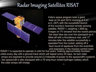 India’s space program took a giant
leap on 24 april 2012 morning at 5.47
a.m. (IST) with the successful launch
of the country’s heaviest remote sensing
satellite, RISAT-1, weighing 1,858 kg.
Images on TV showed that the rocket pierced
the clear blue sky over the spaceport as it
lifted off with a thunderous roar, and 17
minutes later the satellite successfully s
eparated from the rocket, setting off a
loud round of applause from the scientists
and engineers in the mission control room.
RISAT-1 is expected to operate in orbit for five years, making approximately fourteen
orbits every day with a ground track which will repeat every 25 days. Its twin solar
arrays are expected to provide around 2.2 kilowatts of power to the spacecraft’s systems
; the spacecraft is also equipped with a 70 amp-hour nickel-hydrogen battery which
the solar arrays will charge.
 