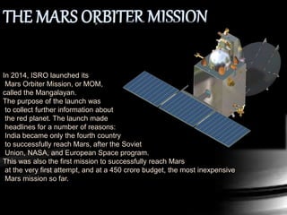 In 2014, ISRO launched its
Mars Orbiter Mission, or MOM,
called the Mangalayan.
The purpose of the launch was
to collect further information about
the red planet. The launch made
headlines for a number of reasons:
India became only the fourth country
to successfully reach Mars, after the Soviet
Union, NASA, and European Space program.
This was also the first mission to successfully reach Mars
at the very first attempt, and at a 450 crore budget, the most inexpensive
Mars mission so far.
 