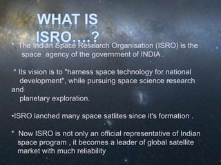 * The Indian Space Research Organisation (ISRO) is the
space agency of the government of INDIA .
* Its vision is to "harness space technology for national
development", while pursuing space science research
and
planetary exploration.
•ISRO lanched many space satlites since it's formation .
* Now ISRO is not only an official representative of Indian
space program , it becomes a leader of global satellite
market with much reliability
 