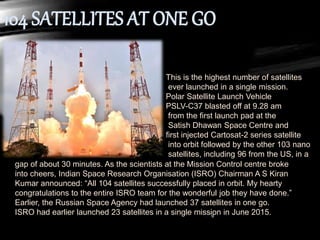 This is the highest number of satellites
ever launched in a single mission.
Polar Satellite Launch Vehicle
PSLV-C37 blasted off at 9.28 am
from the first launch pad at the
Satish Dhawan Space Centre and
first injected Cartosat-2 series satellite
into orbit followed by the other 103 nano
satellites, including 96 from the US, in a
gap of about 30 minutes. As the scientists at the Mission Control centre broke
into cheers, Indian Space Research Organisation (ISRO) Chairman A S Kiran
Kumar announced: “All 104 satellites successfully placed in orbit. My hearty
congratulations to the entire ISRO team for the wonderful job they have done.”
Earlier, the Russian Space Agency had launched 37 satellites in one go.
ISRO had earlier launched 23 satellites in a single mission in June 2015.
 