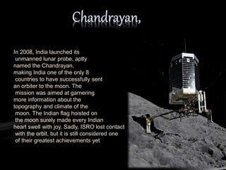 In 2008, India launched its
unmanned lunar probe, aptly
named the Chandrayan,
making India one of the only 8
countries to have successfully sent
an orbiter to the moon. The
mission was aimed at garnering
more information about the
topography and climate of the
moon. The Indian flag hoisted on
the moon surely made every Indian
heart swell with joy. Sadly, ISRO lost contact
with the orbit, but it is still considered one
of their greatest achievements yet
 