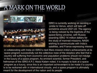 ISRO is currently working on sending a
probe to Venus, which will take off
sometime around 2021-22. The agency
is being noticed by the bigshots of the
space-faring universe, with Russia
awarding ISRO 14 million dollars for
the study of manned missions, NASA
wishing to communicate with India’s
satellites, and France expressing interest
in collaborating with India on ISRO’s next Mars mission.India’s achievements at its
space program successfully rub the collective nose of the skeptics who feel that a
country still suffering from economic and population problems should not indulge
in the luxury of a space program. As eminent scientist, former President, and
helmsman of the ISRO A.P.J. Abdul Kalam noted, it is myopic to look at a space
program as a luxury, since this is an important achievement to be made if a country
is to be reckoned with in international circuits, and a space program is ultimately
meant for the development of the nation and its people
 