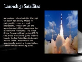As an observational satellite, Cartosat
will beam high-quality images for
cartographic, urban and rural
applications, coastal land use and
regulation and utility management like
road network monitoring. The Indian
Space Research Organisation (ISRO)
said it was “back in the game” with the
launch, the first Polar Satellite Launch
Vehicle (PSLV) mission after the
unsuccessful launch of the navigation
satellite IRNSS-1H in August last.
 