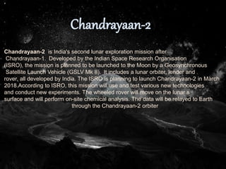 Chandrayaan-2 is India's second lunar exploration mission after
Chandrayaan-1. Developed by the Indian Space Research Organisation
(ISRO), the mission is planned to be launched to the Moon by a Geosynchronous
Satellite Launch Vehicle (GSLV Mk II). It includes a lunar orbiter, lender and
rover, all developed by India. The ISRO is planning to launch Chandrayaan-2 in March
2018.According to ISRO, this mission will use and test various new technologies
and conduct new experiments. The wheeled rover will move on the lunar s
surface and will perform on-site chemical analysis. The data will be relayed to Earth
through the Chandrayaan-2 orbiter
 