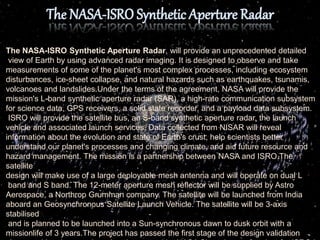 The NASA-ISRO Synthetic Aperture Radar, will provide an unprecedented detailed
view of Earth by using advanced radar imaging. It is designed to observe and take
measurements of some of the planet's most complex processes, including ecosystem
disturbances, ice-sheet collapse, and natural hazards such as earthquakes, tsunamis,
volcanoes and landslides.Under the terms of the agreement, NASA will provide the
mission's L-band synthetic aperture radar (SAR), a high-rate communication subsystem
for science data, GPS receivers, a solid state recorder, and a payload data subsystem.
ISRO will provide the satellite bus, an S-band synthetic aperture radar, the launch
vehicle and associated launch services. Data collected from NISAR will reveal
information about the evolution and state of Earth's crust, help scientists better
understand our planet's processes and changing climate, and aid future resource and
hazard management. The mission is a partnership between NASA and ISRO.The
satellite
design will make use of a large deployable mesh antenna and will operate on dual L
band and S band. The 12-meter aperture mesh reflector will be supplied by Astro
Aerospace, a Northrop Grumman company. The satellite will be launched from India
aboard an Geosynchronous Satellite Launch Vehicle. The satellite will be 3-axis
stabilised
and is planned to be launched into a Sun-synchronous dawn to dusk orbit with a
missionlife of 3 years.The project has passed the first stage of the design validation
 