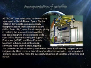 ASTROSAT was transported to the country’s
spaceport at Satish Dawan Space Centre
(SDSC), Sriharikota, using a specially
designed Satellite Transportation System
(STS). Team ISAC, apart from its responsibility
in realising the state-of-the-art satellites,
has been designing and developing world
class STSs, Mechanical Ground Support
Equipment (MGSE) and Mass Property
Machines in-house and continuously
striving to make them in India, tapping
the potentials of Indian industry and realise them at remarkably competitive cost
indigenously. Here comes a brief story of satellite transportation, narrating about
systems in place that make the successful shipment of satellites within India and
abroad.
 