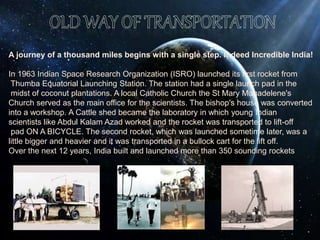 A journey of a thousand miles begins with a single step. Indeed Incredible India!
In 1963 Indian Space Research Organization (ISRO) launched its first rocket from
Thumba Equatorial Launching Station. The station had a single launch pad in the
midst of coconut plantations. A local Catholic Church the St Mary Magadelene's
Church served as the main office for the scientists. The bishop's house was converted
into a workshop. A Cattle shed became the laboratory in which young Indian
scientists like Abdul Kalam Azad worked and the rocket was transported to lift-off
pad ON A BICYCLE. The second rocket, which was launched sometime later, was a
little bigger and heavier and it was transported in a bullock cart for the lift off.
Over the next 12 years, India built and launched more than 350 sounding rockets
 