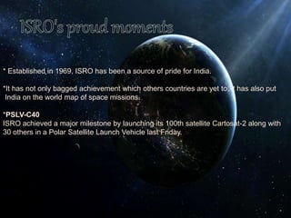 * Established in 1969, ISRO has been a source of pride for India.
*It has not only bagged achievement which others countries are yet to, it has also put
India on the world map of space missions.
*PSLV-C40
ISRO achieved a major milestone by launching its 100th satellite Cartosat-2 along with
30 others in a Polar Satellite Launch Vehicle last Friday.
 