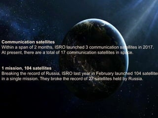 Communication satellites
Within a span of 2 months, ISRO launched 3 communication satellites in 2017.
At present, there are a total of 17 communication satellites in space.
1 mission, 104 satellites
Breaking the record of Russia, ISRO last year in February launched 104 satellites
in a single mission. They broke the record of 27 satellites held by Russia.
 
