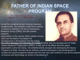 Dr Vikram Sarabhai12 August 1919 -- 30 December 1971
He led the Sarabhai family's diverse business
conglomerate. His interests varied from science
to sports to statistics. He set up Operations
Research Group (ORG), the first market
research
organization in the country. Most notable among
them are the Nehru Foundation for
Development in Ahmadabad and the Indian
Institute of Management Ahmedabad (IIMA),One of the greatest achievements of Vikram Sarabhai was the development of Indian
Space Research Organization (ISRO). It was due to his efforts that this space
organization came into being. He wholeheartedly plunged into developing the Space
Programs of India. He was not an ordinary scientist interested in just development of
rockets and space programs instead was the man who was inclined to use all the aspects
of science and technology as 'levers of development'.
 