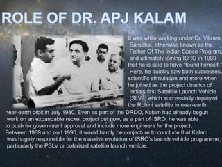 It was while working under Dr. Vikram
Sarabhai, otherwise known as the
Father Of The Indian Space Program,
and ultimately joining ISRO in 1969
that he is said to have “found himself.”
Here, he quickly saw both successes,
scientific stimulation and more when
he joined as the project director of
India’s first Satellite Launch Vehicle
(SLV-I) which successfully deployed
the Rohini satellite in near-earth
near-earth orbit in July 1980. Even as part of the DRDO, Kalam had already begun
work on an expandable rocket project but now, as a part of ISRO, he was able
to push for government approval and include more engineers for the project.
Between 1969 and and 1990, it would hardly be conjecture to conclude that Kalam
was hugely responsible for the massive evolution of ISRO’s launch vehicle programme,
particularly the PSLV or polarised satellite launch vehicle.
 