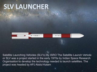 Satellite Launching Vehicles (SLV’s) By ISRO The Satellite Launch Vehicle
or SLV was a project started in the early 1970s by Indian Space Research
Organisation to develop the technology needed to launch satellites. The
project was headed by APJ Abdul Kalam
 