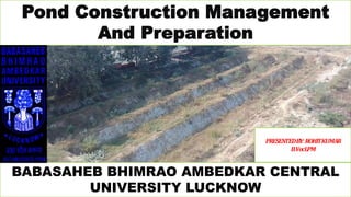 Pond Construction Management
And Preparation
BABASAHEB BHIMRAO AMBEDKAR CENTRAL
UNIVERSITY LUCKNOW
𝑷𝑹𝑬𝑺𝑬𝑵𝑻𝑬𝑫𝑩𝒀:𝑹𝑶𝑯𝑰𝑻 𝑲𝑼𝑴𝑨𝑹
𝑩.𝑽𝒐𝒄𝑳𝑷𝑴
 