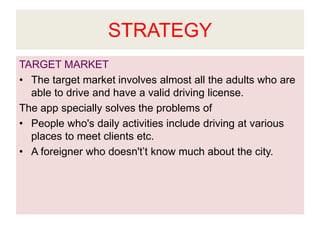 STRATEGY
TARGET MARKET
• The target market involves almost all the adults who are
able to drive and have a valid driving license.
The app specially solves the problems of
• People who's daily activities include driving at various
places to meet clients etc.
• A foreigner who doesn't’t know much about the city.
 
