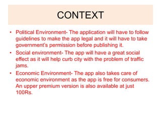 CONTEXT
• Political Environment- The application will have to follow
guidelines to make the app legal and it will have to take
government’s permission before publishing it.
• Social environment- The app will have a great social
effect as it will help curb city with the problem of traffic
jams.
• Economic Environment- The app also takes care of
economic environment as the app is free for consumers.
An upper premium version is also available at just
100Rs.
 