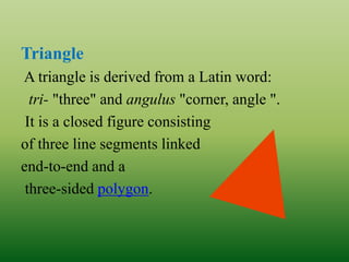 Triangle
A triangle is derived from a Latin word:
tri- "three" and angulus "corner, angle ".
It is a closed figure consisting
of three line segments linked
end-to-end and a
three-sided polygon.
 