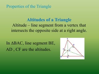 Properties of the Triangle
Altitudes of a Triangle
Altitude – line segment from a vertex that
intersects the opposite side at a right angle.
In ∆BAC, line segment BE,
AD , CF are the altitudes.
 