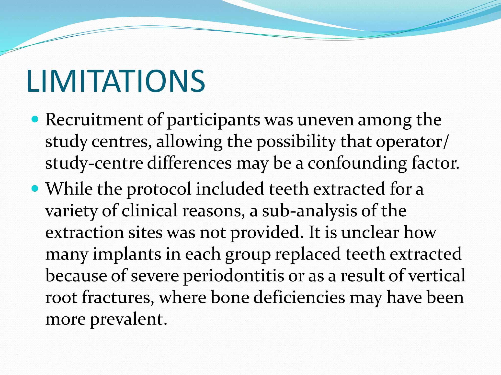 LIMITATIONS
 Recruitment of participants was uneven among the
study centres, allowing the possibility that operator/
study-centre differences may be a confounding factor.
 While the protocol included teeth extracted for a
variety of clinical reasons, a sub-analysis of the
extraction sites was not provided. It is unclear how
many implants in each group replaced teeth extracted
because of severe periodontitis or as a result of vertical
root fractures, where bone deficiencies may have been
more prevalent.
 