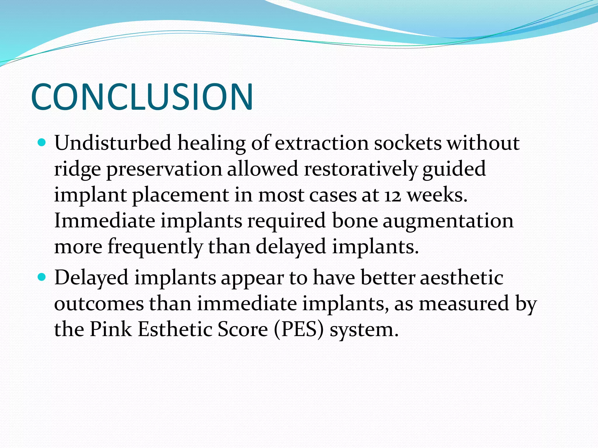 CONCLUSION
 Undisturbed healing of extraction sockets without
ridge preservation allowed restoratively guided
implant placement in most cases at 12 weeks.
Immediate implants required bone augmentation
more frequently than delayed implants.
 Delayed implants appear to have better aesthetic
outcomes than immediate implants, as measured by
the Pink Esthetic Score (PES) system.
 