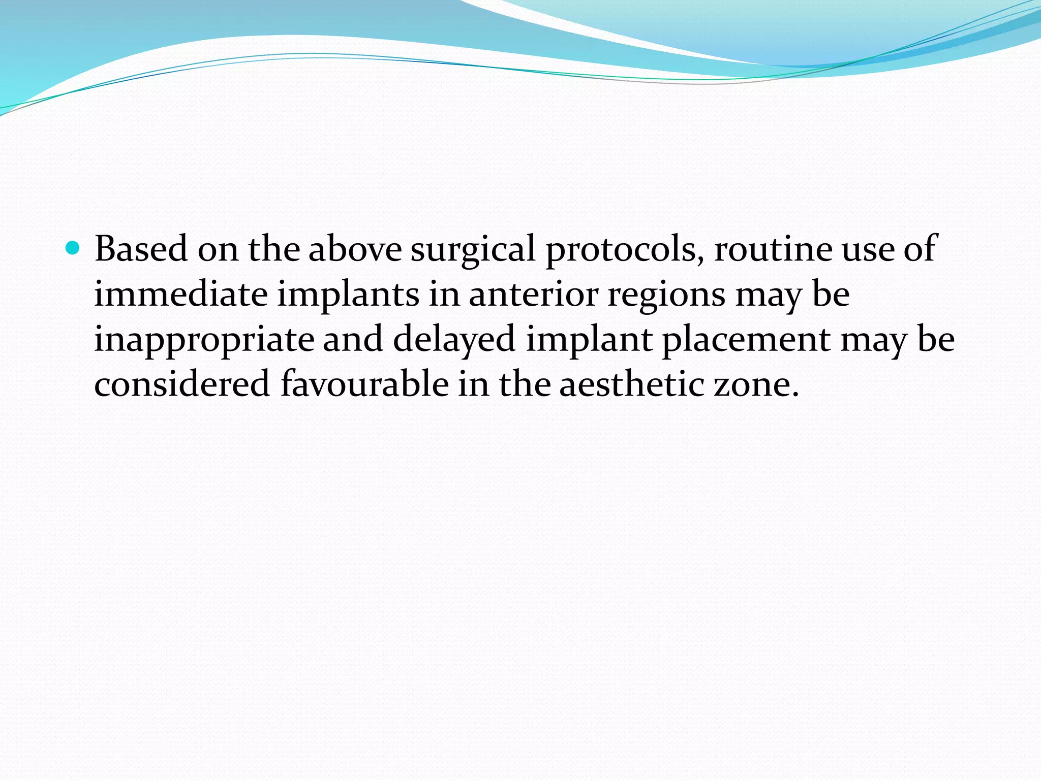 Based on the above surgical protocols, routine use of
immediate implants in anterior regions may be
inappropriate and delayed implant placement may be
considered favourable in the aesthetic zone.
 