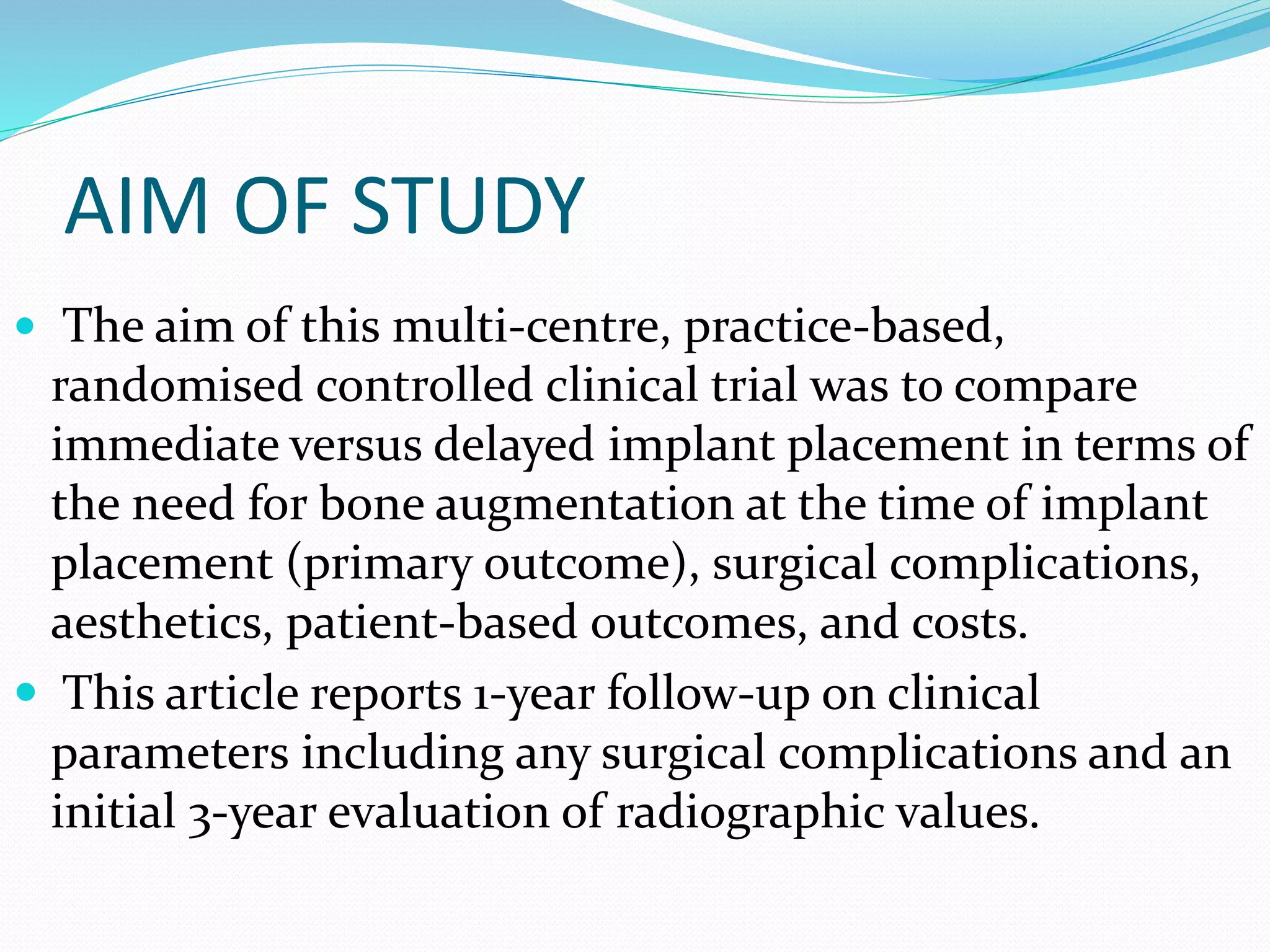 AIM OF STUDY
 The aim of this multi-centre, practice-based,
randomised controlled clinical trial was to compare
immediate versus delayed implant placement in terms of
the need for bone augmentation at the time of implant
placement (primary outcome), surgical complications,
aesthetics, patient-based outcomes, and costs.
 This article reports 1-year follow-up on clinical
parameters including any surgical complications and an
initial 3-year evaluation of radiographic values.
 