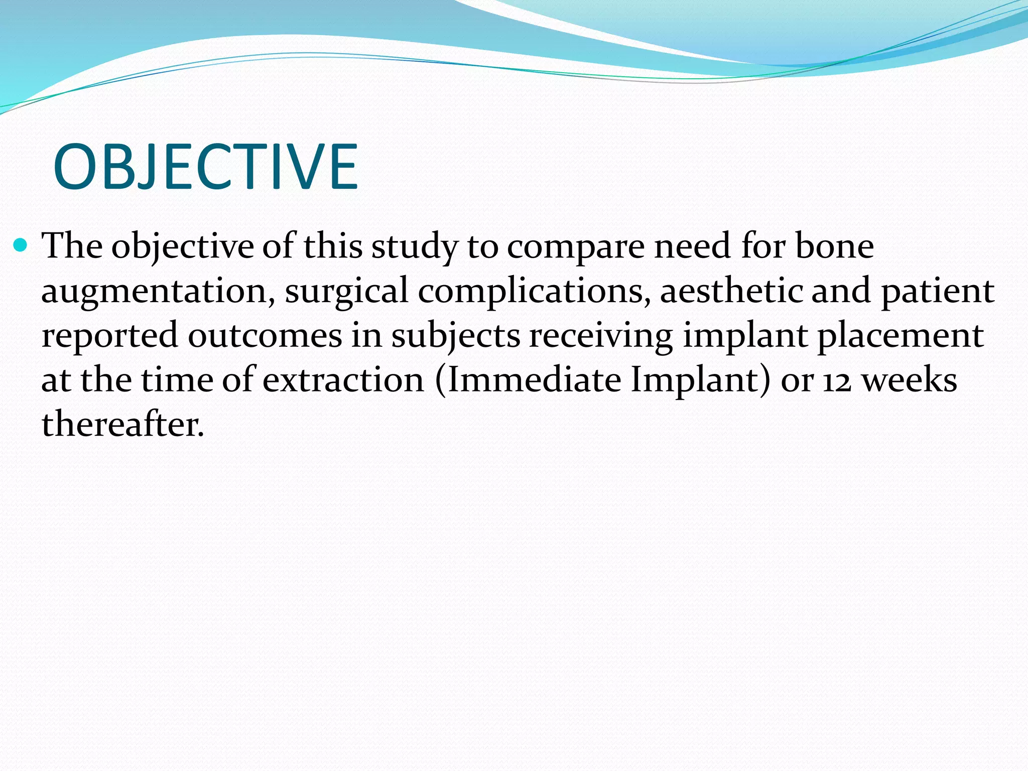 OBJECTIVE
 The objective of this study to compare need for bone
augmentation, surgical complications, aesthetic and patient
reported outcomes in subjects receiving implant placement
at the time of extraction (Immediate Implant) or 12 weeks
thereafter.
 