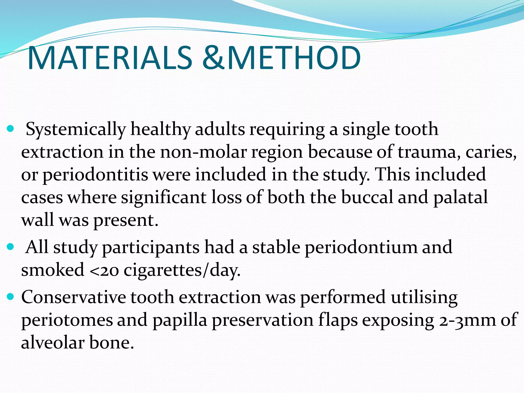 MATERIALS &METHOD
 Systemically healthy adults requiring a single tooth
extraction in the non-molar region because of trauma, caries,
or periodontitis were included in the study. This included
cases where significant loss of both the buccal and palatal
wall was present.
 All study participants had a stable periodontium and
smoked <20 cigarettes/day.
 Conservative tooth extraction was performed utilising
periotomes and papilla preservation flaps exposing 2-3mm of
alveolar bone.
 