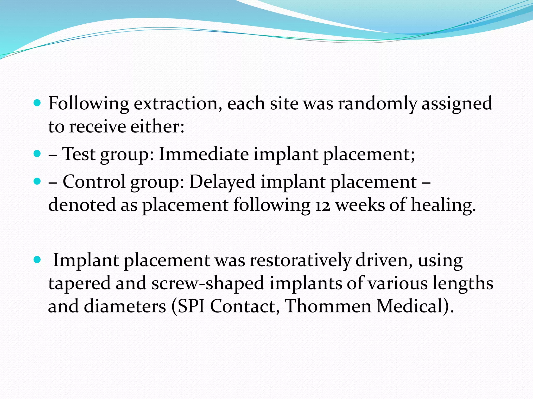  Following extraction, each site was randomly assigned
to receive either:
 – Test group: Immediate implant placement;
 – Control group: Delayed implant placement –
denoted as placement following 12 weeks of healing.
 Implant placement was restoratively driven, using
tapered and screw-shaped implants of various lengths
and diameters (SPI Contact, Thommen Medical).
 