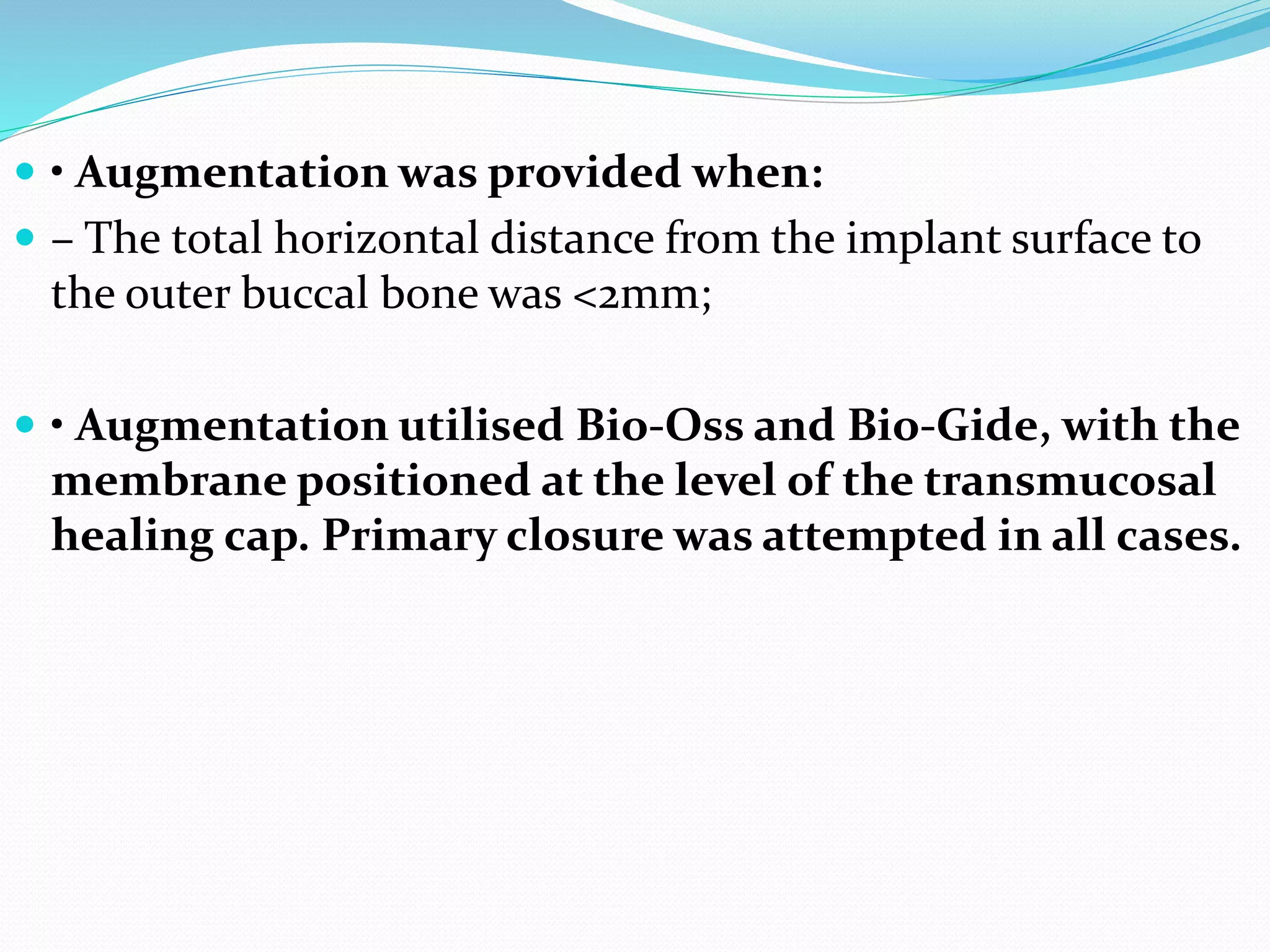  • Augmentation was provided when:
 – The total horizontal distance from the implant surface to
the outer buccal bone was <2mm;
 • Augmentation utilised Bio-Oss and Bio-Gide, with the
membrane positioned at the level of the transmucosal
healing cap. Primary closure was attempted in all cases.
 