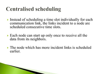  Instead of scheduling a time slot individually for each
communication link, the links incident to a node are
scheduled consecutive time slots.
 Each node can start up only once to receive all the
data from its neighbors.
 The node which has more incident links is scheduled
earlier.
 