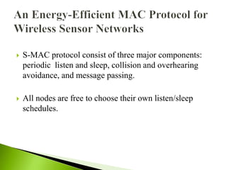  S-MAC protocol consist of three major components:
periodic listen and sleep, collision and overhearing
avoidance, and message passing.
 All nodes are free to choose their own listen/sleep
schedules.
 