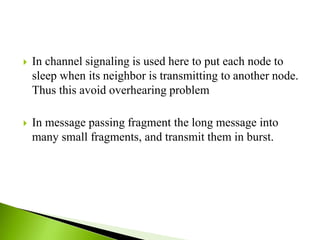  In channel signaling is used here to put each node to
sleep when its neighbor is transmitting to another node.
Thus this avoid overhearing problem
 In message passing fragment the long message into
many small fragments, and transmit them in burst.
 