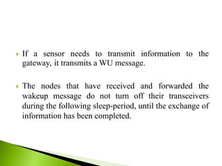  If a sensor needs to transmit information to the
gateway, it transmits a WU message.
 The nodes that have received and forwarded the
wakeup message do not turn off their transceivers
during the following sleep-period, until the exchange of
information has been completed.
 