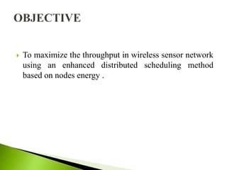  To maximize the throughput in wireless sensor network
using an enhanced distributed scheduling method
based on nodes energy .
 