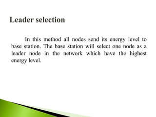 In this method all nodes send its energy level to
base station. The base station will select one node as a
leader node in the network which have the highest
energy level.
 