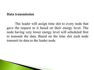 Data transmission
The leader will assign time slot to every node that
gave the request to it based on their energy level. The
node having very lower energy level will scheduled first
to transmit the data. Based on the time slot each node
transmit its data to the leader node
 
