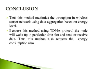  Thus this method maximize the throughput in wireless
sensor network using data aggregation based on energy
level.
 Because this method using TDMA protocol the node
will wake up in particular time slot and send or receive
data. Thus this method also reduces the energy
consumption also.
 