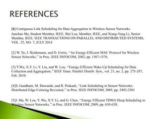 [1] Contiguous Link Scheduling for Data Aggregation in Wireless Sensor Networks
Junchao Ma, Student Member, IEEE, Wei Lou, Member, IEEE, and Xiang-Yang Li, Senior
Member, IEEE. IEEE TRANSACTIONS ON PARALLEL AND DISTRIBUTED SYSTEMS,
VOL. 25, NO. 7, JULY 2014
[2] W. Ye, J. Heidemann, and D. Estrin, ‘‘An Energy-Efficient MAC Protocol for Wireless
Sensor Networks,’’ in Proc. IEEE INFOCOM, 2002, pp. 1567-1576.
[3] Y.Wu, X.Y. Li, Y. Liu, and W. Lou, ‘‘Energy-Efficient Wake-Up Scheduling for Data
Collection and Aggregation,’’ IEEE Trans. Parallel Distrib. Syst., vol. 21, no. 2, pp. 275-287,
Feb. 2010.
[4]S. Gandham, M. Dawande, and R. Prakash, ‘‘Link Scheduling in Sensor Networks:
Distributed Edge Coloring Revisited,’’ in Proc. IEEE INFOCOM, 2005, pp. 2492-2501
[5]J. Ma, W. Lou, Y. Wu, X.Y. Li, and G. Chen, ‘‘Energy Efficient TDMA Sleep Scheduling in
Wireless Sensor Networks,’’ in Proc. IEEE INFOCOM, 2009, pp. 630-638.

 