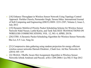  [18] Enhance Throughput in Wireless Sensor Network Using Topology Control
Approach Parikha Chawla, Parmender Singh, Taruna Sikka. International Journal
of Soft Computing and Engineering (IJSCE) ISSN: 2231-2307, Volume-2, Issue-3,
July 2012
 [19] Dynamic Multilevel Priority Packet Scheduling Scheme for Wireless Sensor
Network Nidal Nasser, Lutful Karim, and Tarik Tale IEEE TRANSACTIONS ON
WIRELESS COMMUNICATIONS, VOL. 12, NO. 4, APRIL 2013b.
 [20] ETRI: A Dynamic Packet Scheduling Algorithm for Wireless Sensor Networks
Shu Lei, S.Y. Lee, Yang Jie
 [21] Compressive data gathering using random projection for energy efficient
wireless sensor networks Dariush Ebrahimi , Chadi Assi. Ad Hoc Networks 16
(2014) 105–119
 22) TRASA: TRaffic Aware Slot Assignment Algorithm in Wireless Sensor
Networks Ichrak Amdouni and Pascale. arXiv:1209.2806v1 [cs.NI] 13 Sep 2012

 