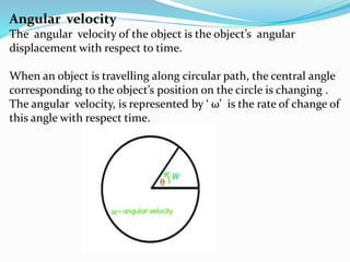 Angular velocity
The angular velocity of the object is the object’s angular
displacement with respect to time.
When an object is travelling along circular path, the central angle
corresponding to the object’s position on the circle is changing .
The angular velocity, is represented by ‘ ω’ is the rate of change of
this angle with respect time.
W=angular velocity
W
θ
 