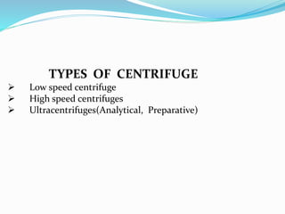 TYPES OF CENTRIFUGE
 Low speed centrifuge
 High speed centrifuges
 Ultracentrifuges(Analytical, Preparative)
 