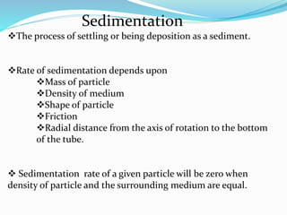 Sedimentation
The process of settling or being deposition as a sediment.
Rate of sedimentation depends upon
Mass of particle
Density of medium
Shape of particle
Friction
Radial distance from the axis of rotation to the bottom
of the tube.
 Sedimentation rate of a given particle will be zero when
density of particle and the surrounding medium are equal.
 