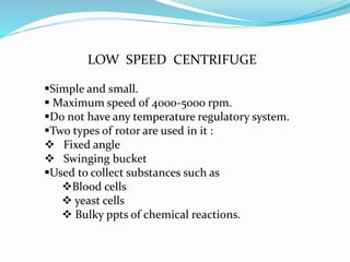LOW SPEED CENTRIFUGE
Simple and small.
 Maximum speed of 4000-5000 rpm.
Do not have any temperature regulatory system.
Two types of rotor are used in it :
 Fixed angle
 Swinging bucket
Used to collect substances such as
Blood cells
 yeast cells
 Bulky ppts of chemical reactions.
 