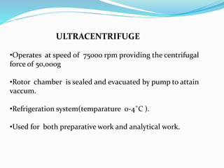 ULTRACENTRIFUGE
•Operates at speed of 75000 rpm providing the centrifugal
force of 50,000g
•Rotor chamber is sealed and evacuated by pump to attain
vaccum.
•Refrigeration system(temparature 0-4˚C ).
•Used for both preparative work and analytical work.
 