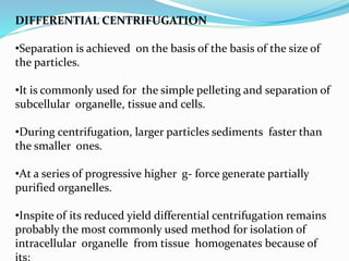DIFFERENTIAL CENTRIFUGATION
•Separation is achieved on the basis of the basis of the size of
the particles.
•It is commonly used for the simple pelleting and separation of
subcellular organelle, tissue and cells.
•During centrifugation, larger particles sediments faster than
the smaller ones.
•At a series of progressive higher g- force generate partially
purified organelles.
•Inspite of its reduced yield differential centrifugation remains
probably the most commonly used method for isolation of
intracellular organelle from tissue homogenates because of
its:
 