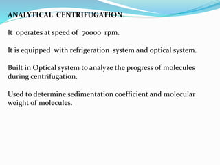 ANALYTICAL CENTRIFUGATION
It operates at speed of 7000o rpm.
It is equipped with refrigeration system and optical system.
Built in Optical system to analyze the progress of molecules
during centrifugation.
Used to determine sedimentation coefficient and molecular
weight of molecules.
 