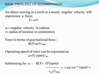 BASIC PRINCIPLE OF SEDIMENTAION
An object moving in a circle at a steady angular velocity will
experience a force:
F= ω²r
ω = angular velocity in radians
r= radius of rotation in centimeters
Force in terms of gravitational force :
RCF=ω²r/₉₈₀
Operating speed of rotor can be expressed as;
ω=Π (rpm)/₃₀
Subsituting for ω : RCF= Π²(rpm)r
----------- = 1∙119 ×10⁻⁵ (rpm)² r
(₃₀)²/₉₈₀
 
