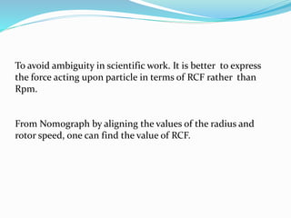 To avoid ambiguity in scientific work. It is better to express
the force acting upon particle in terms of RCF rather than
Rpm.
From Nomograph by aligning the values of the radius and
rotor speed, one can find the value of RCF.
 